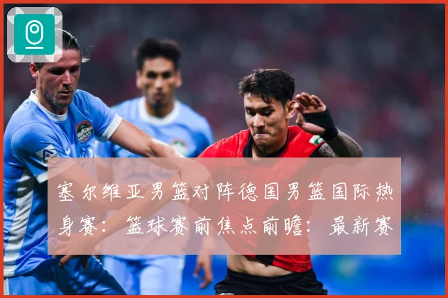 塞尔维亚男篮对阵德国男篮国际热身赛：篮球赛前焦点前瞻：最新赛事动态与深度分析