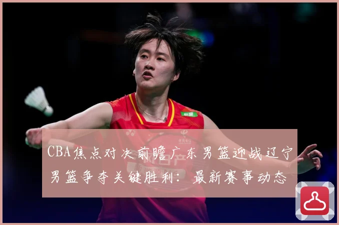 CBA焦点对决前瞻广东男篮迎战辽宁男篮争夺关键胜利：最新赛事动态与深度分析