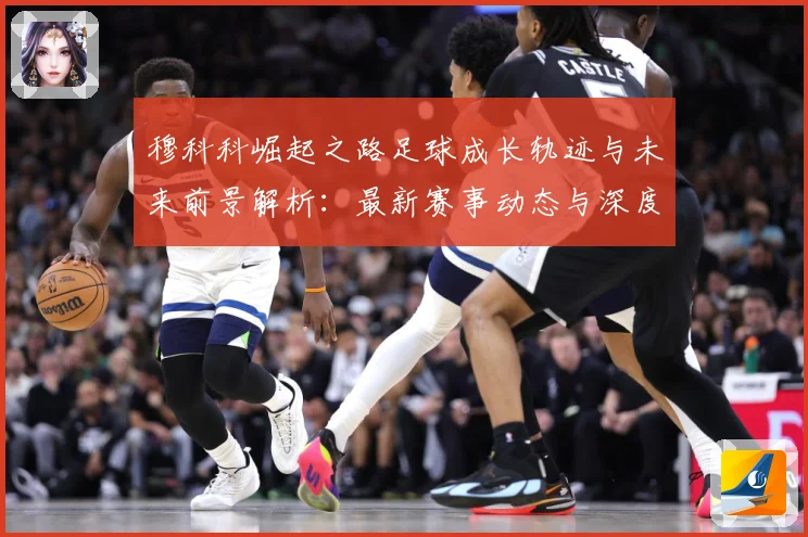 穆科科崛起之路足球成长轨迹与未来前景解析：最新赛事动态与深度分析