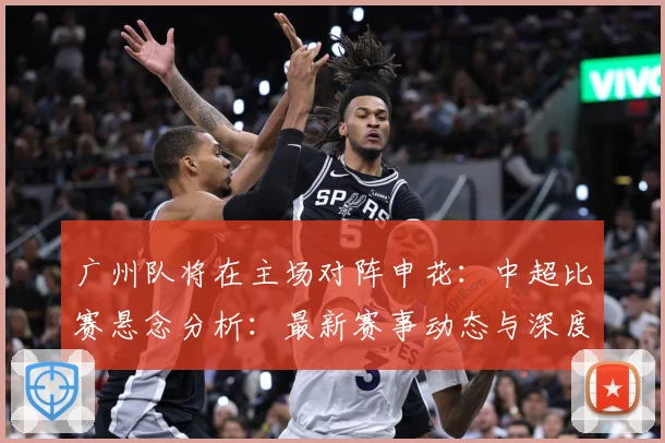 广州队将在主场对阵申花：中超比赛悬念分析：最新赛事动态与深度分析