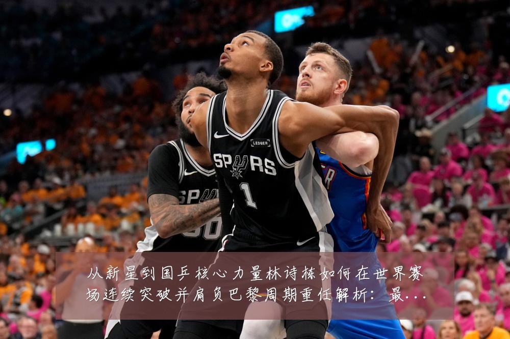 从新星到国乒核心力量林诗栋如何在世界赛场连续突破并肩负巴黎周期重任解析:最新赛事动态与深度分析